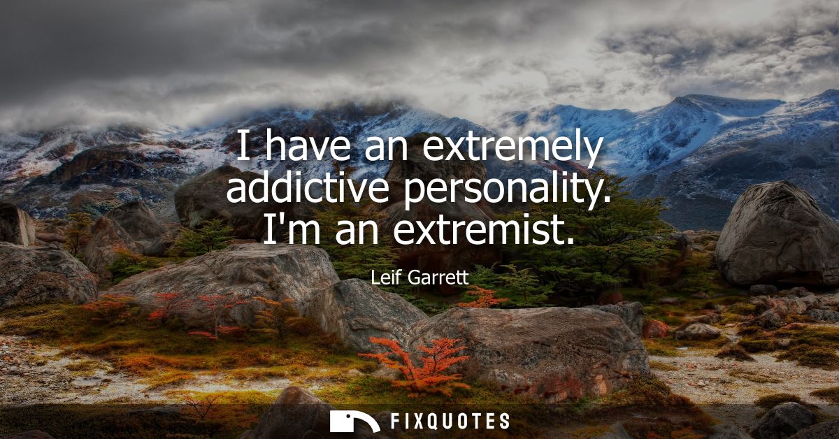 I have an extremely addictive personality. Im an extremist
