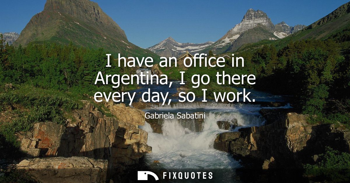 I have an office in Argentina, I go there every day, so I work