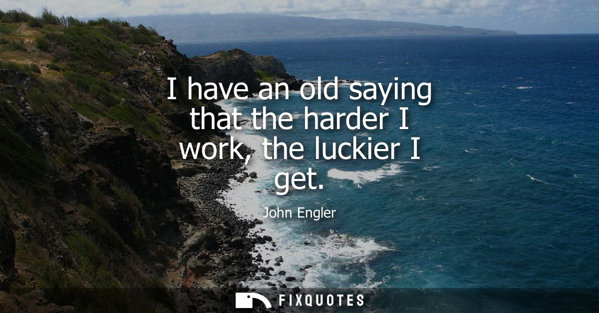 I have an old saying that the harder I work, the luckier I get