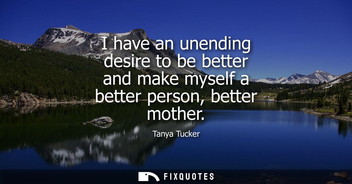 I have an unending desire to be better and make myself a better person, better mother