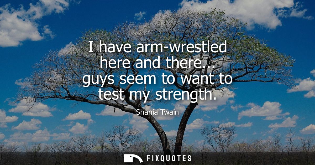 I have arm-wrestled here and there... guys seem to want to test my strength