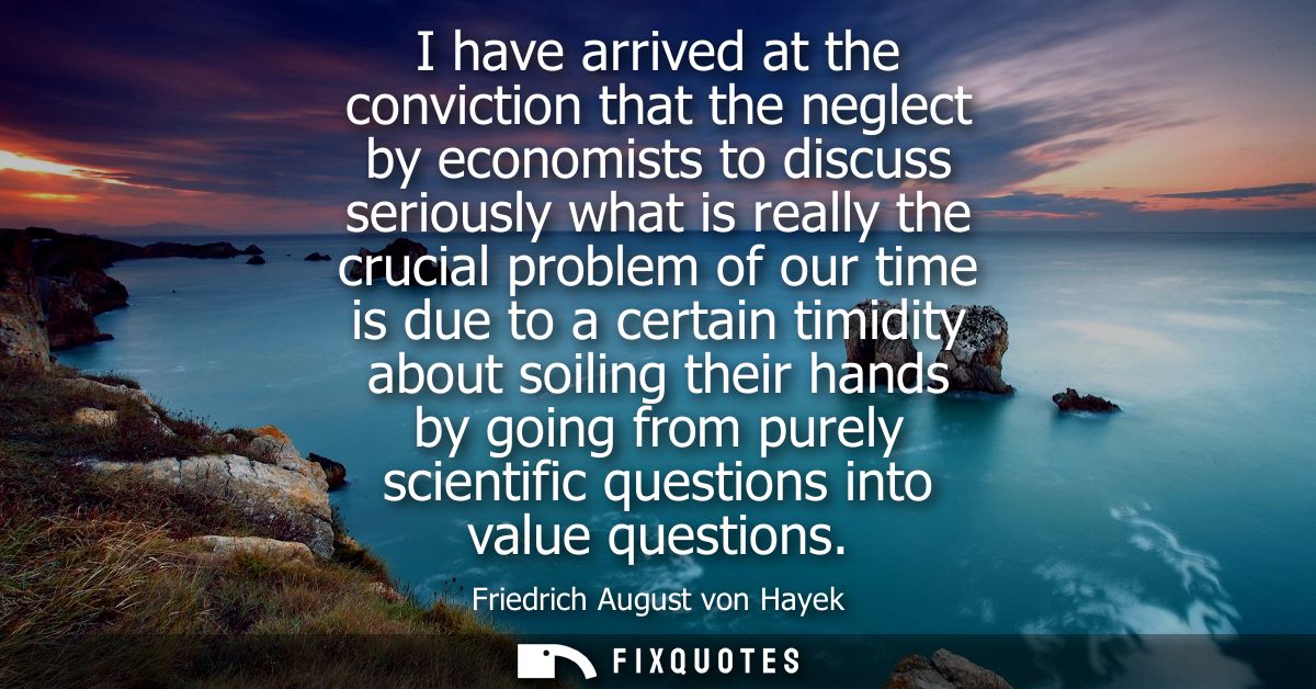 I have arrived at the conviction that the neglect by economists to discuss seriously what is really the crucial problem 