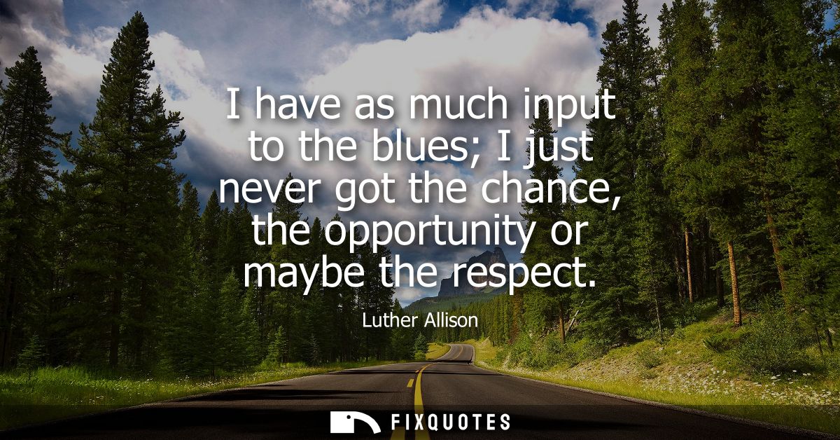 I have as much input to the blues I just never got the chance, the opportunity or maybe the respect