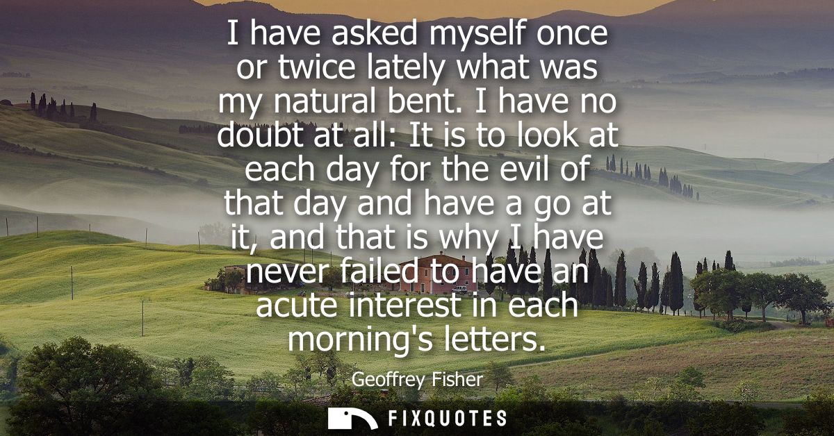 I have asked myself once or twice lately what was my natural bent. I have no doubt at all: It is to look at each day for