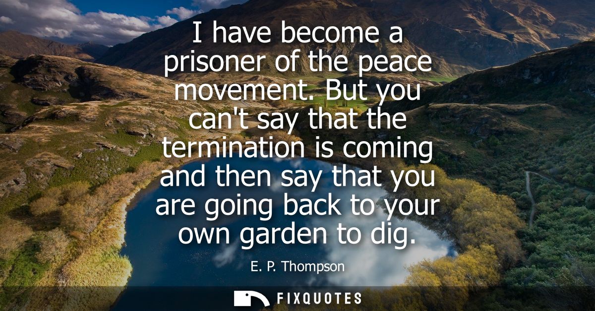 I have become a prisoner of the peace movement. But you cant say that the termination is coming and then say that you ar