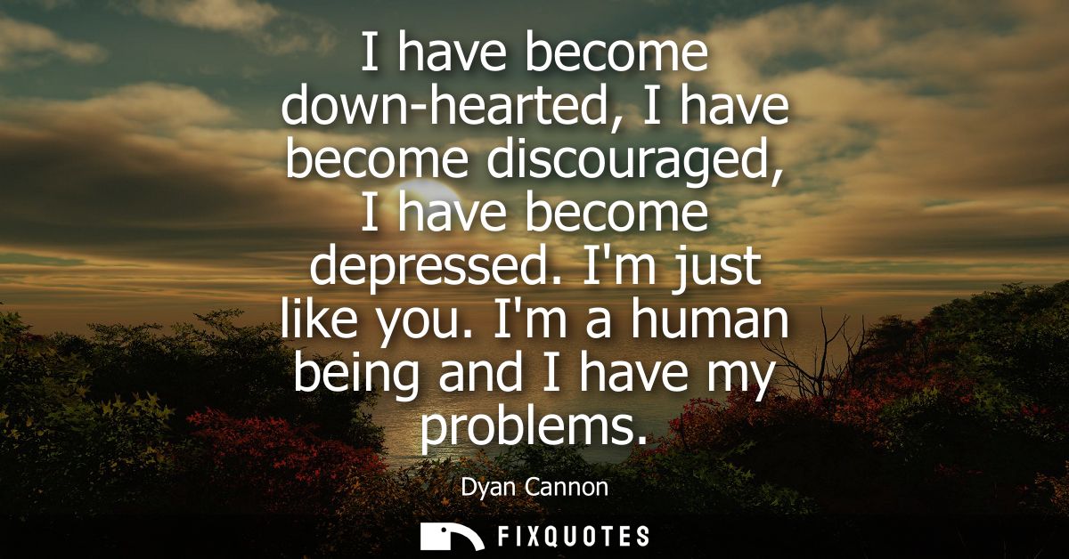 I have become down-hearted, I have become discouraged, I have become depressed. Im just like you. Im a human being and I