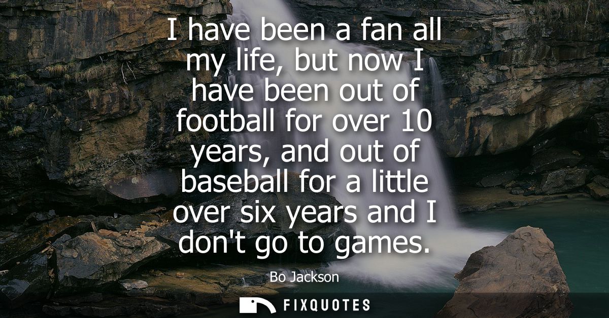 I have been a fan all my life, but now I have been out of football for over 10 years, and out of baseball for a little o