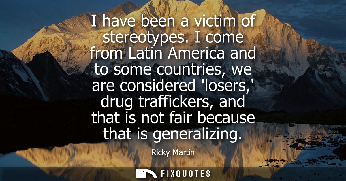 I have been a victim of stereotypes. I come from Latin America and to some countries, we are considered losers, drug tra
