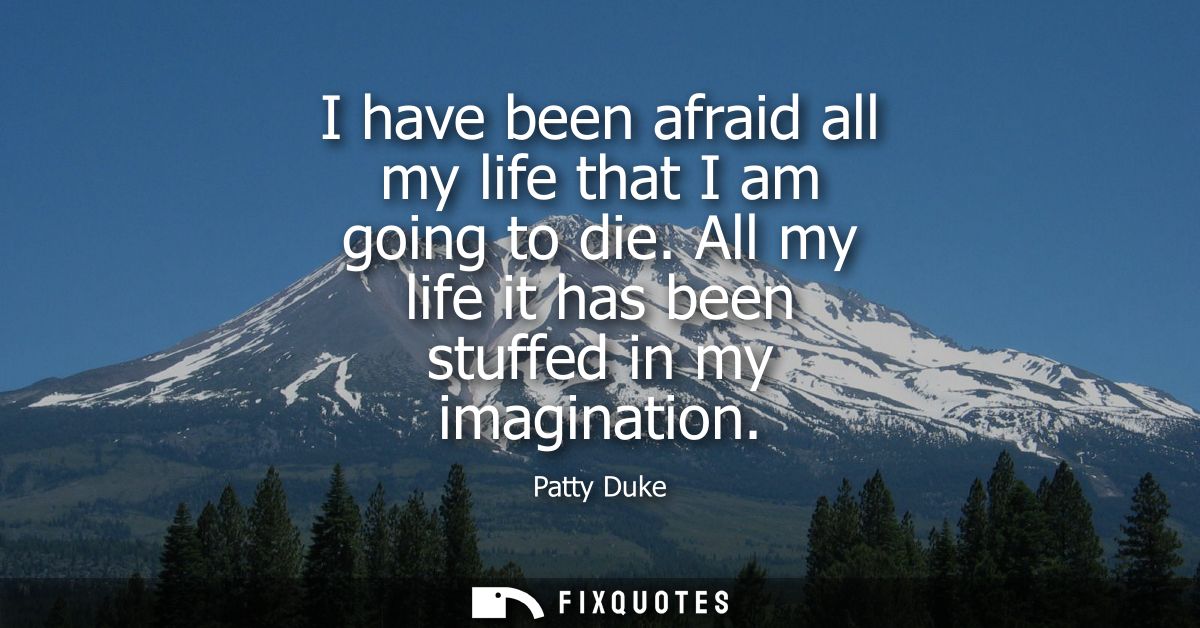 I have been afraid all my life that I am going to die. All my life it has been stuffed in my imagination