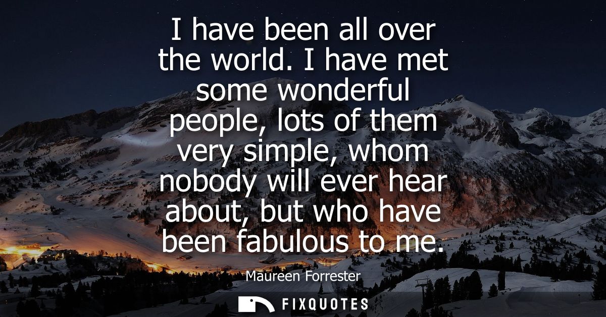 I have been all over the world. I have met some wonderful people, lots of them very simple, whom nobody will ever hear a