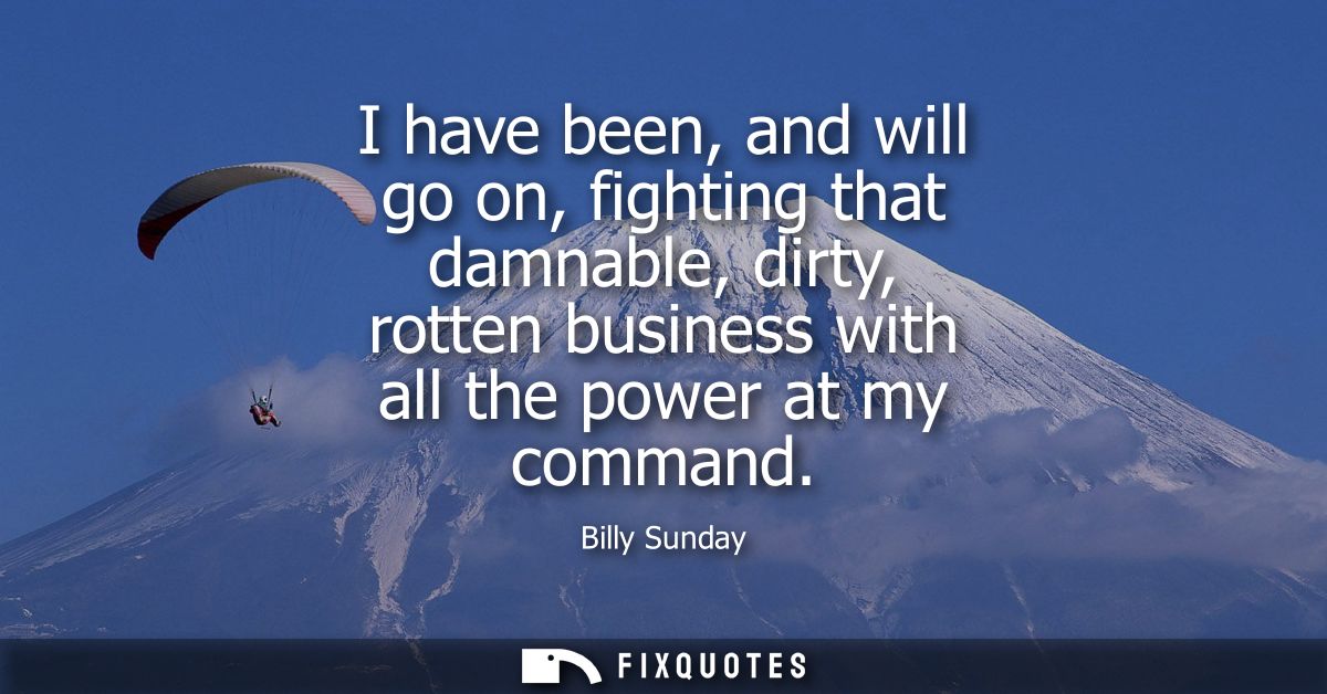 I have been, and will go on, fighting that damnable, dirty, rotten business with all the power at my command