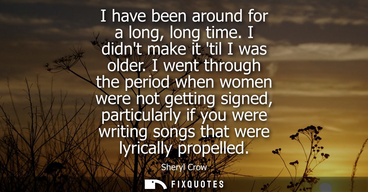 I have been around for a long, long time. I didnt make it til I was older. I went through the period when women were not