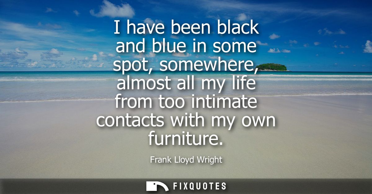 I have been black and blue in some spot, somewhere, almost all my life from too intimate contacts with my own furniture