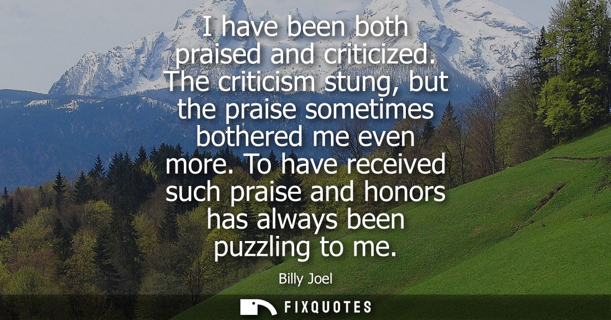 I have been both praised and criticized. The criticism stung, but the praise sometimes bothered me even more.