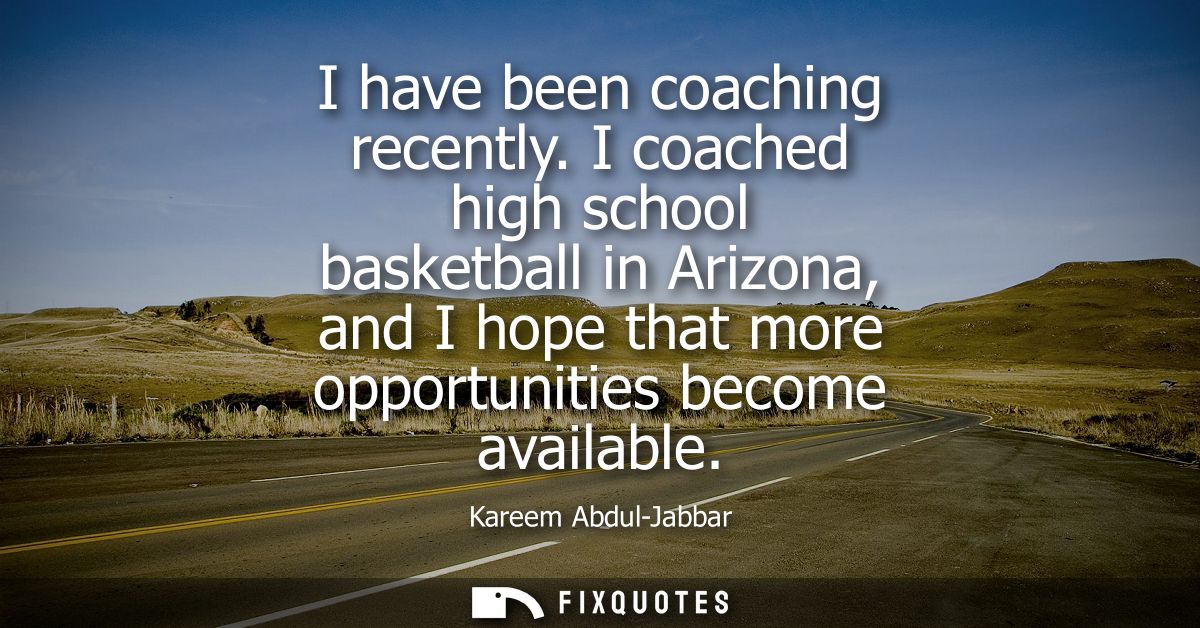 I have been coaching recently. I coached high school basketball in Arizona, and I hope that more opportunities become av
