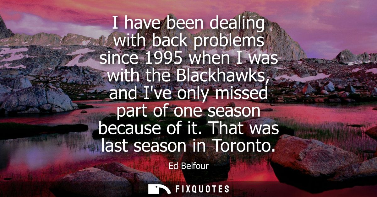 I have been dealing with back problems since 1995 when I was with the Blackhawks, and Ive only missed part of one season