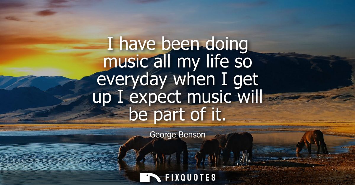 I have been doing music all my life so everyday when I get up I expect music will be part of it