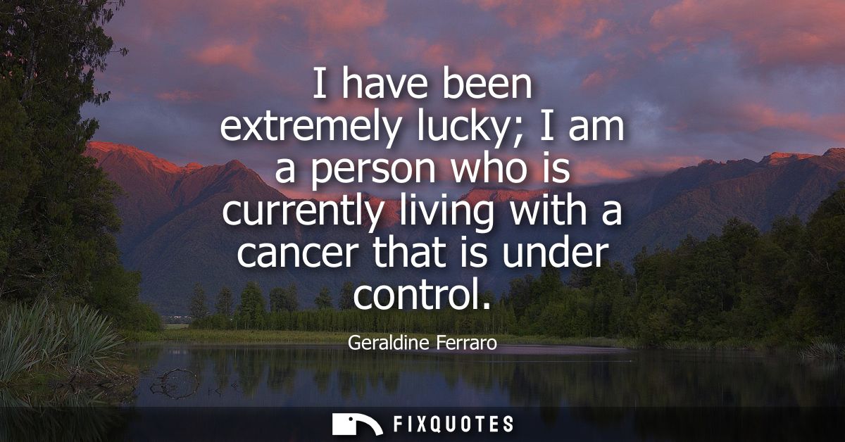 I have been extremely lucky I am a person who is currently living with a cancer that is under control