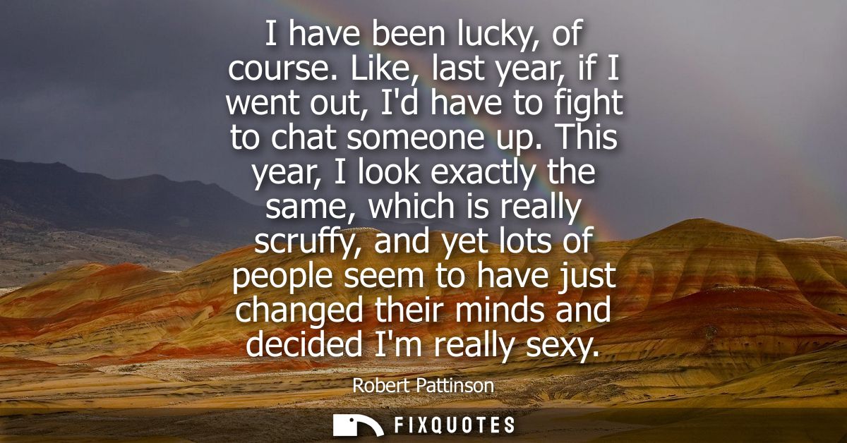I have been lucky, of course. Like, last year, if I went out, Id have to fight to chat someone up. This year, I look exa