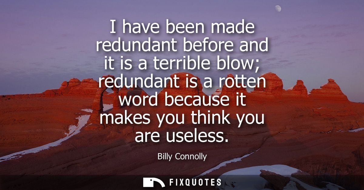 I have been made redundant before and it is a terrible blow redundant is a rotten word because it makes you think you ar