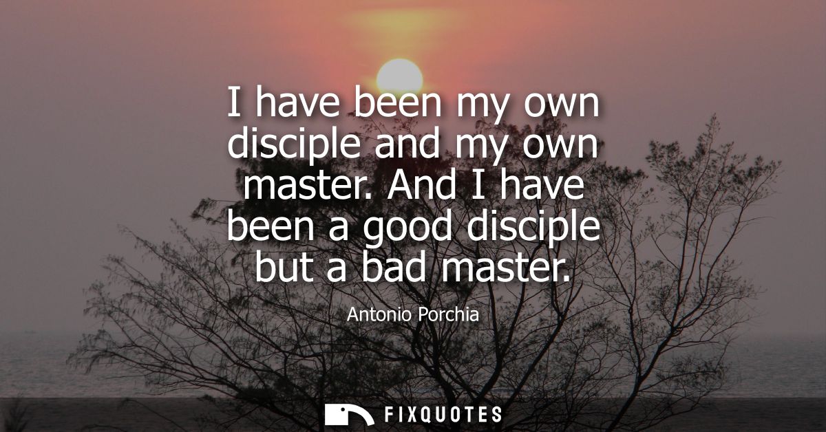 I have been my own disciple and my own master. And I have been a good disciple but a bad master