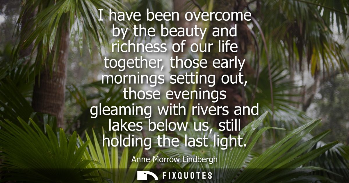 I have been overcome by the beauty and richness of our life together, those early mornings setting out, those evenings g