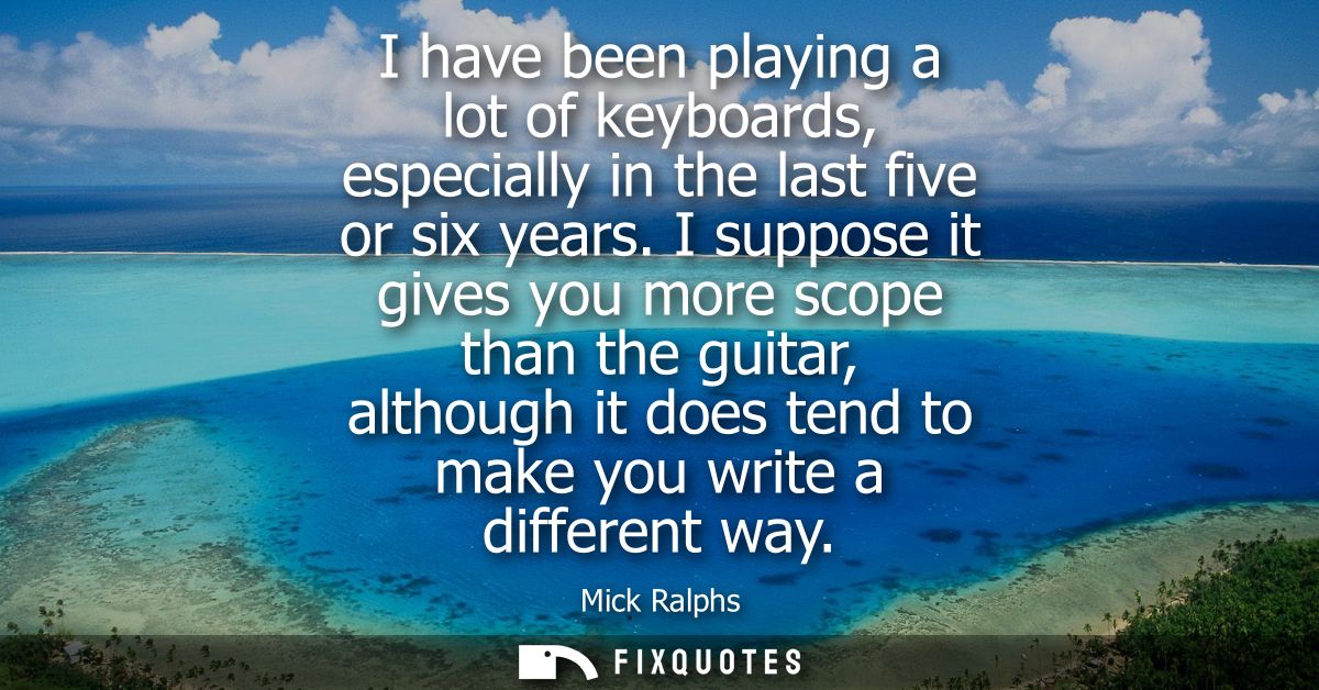 I have been playing a lot of keyboards, especially in the last five or six years. I suppose it gives you more scope than