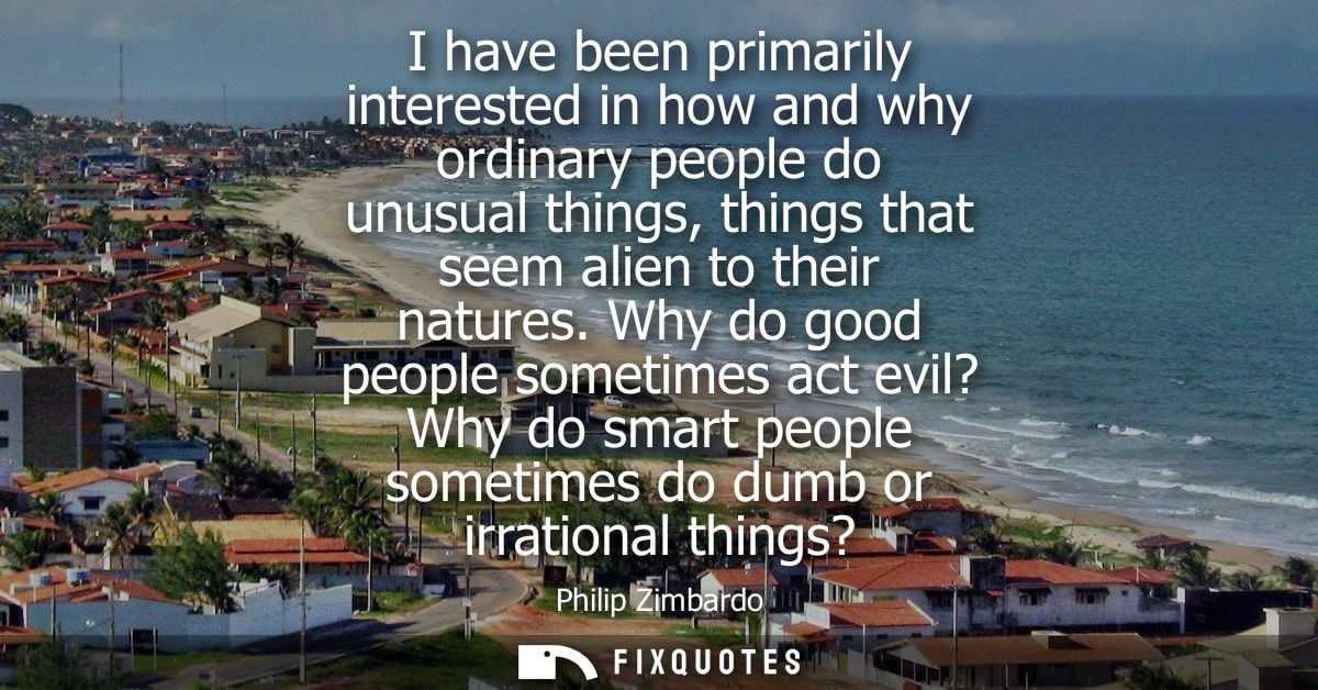 I have been primarily interested in how and why ordinary people do unusual things, things that seem alien to their natur