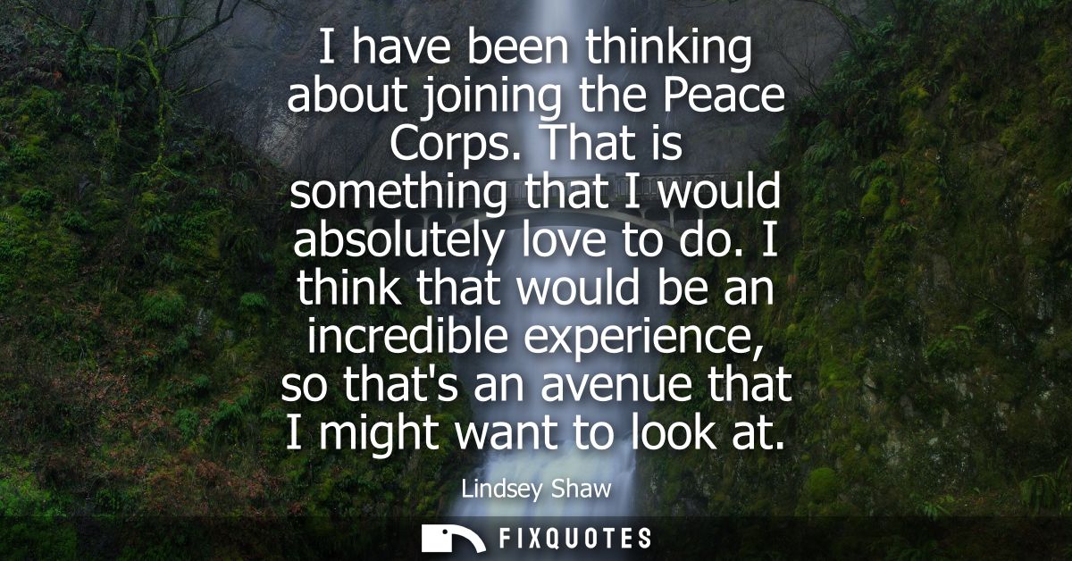 I have been thinking about joining the Peace Corps. That is something that I would absolutely love to do.