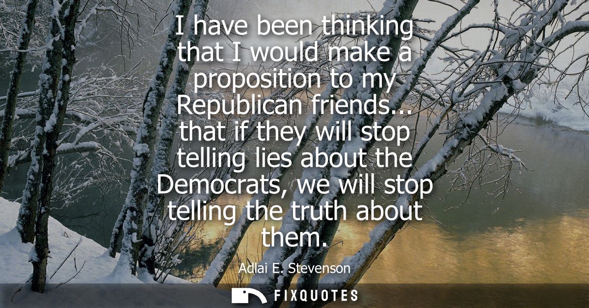 I have been thinking that I would make a proposition to my Republican friends... that if they will stop telling lies abo