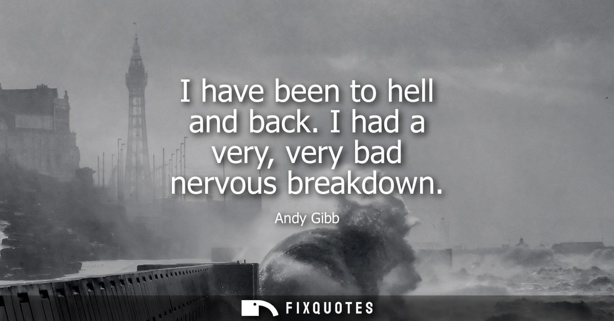 I have been to hell and back. I had a very, very bad nervous breakdown