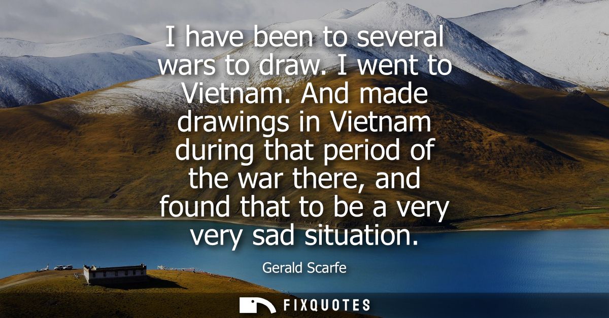 I have been to several wars to draw. I went to Vietnam. And made drawings in Vietnam during that period of the war there
