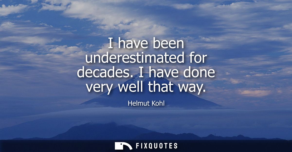I have been underestimated for decades. I have done very well that way
