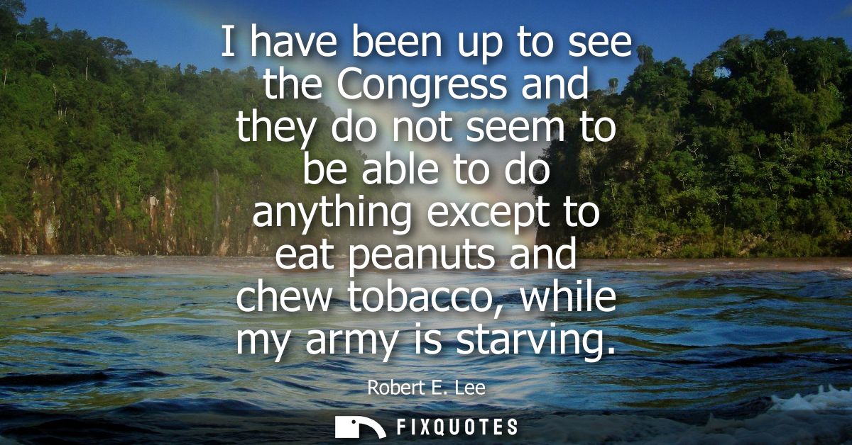 I have been up to see the Congress and they do not seem to be able to do anything except to eat peanuts and chew tobacco