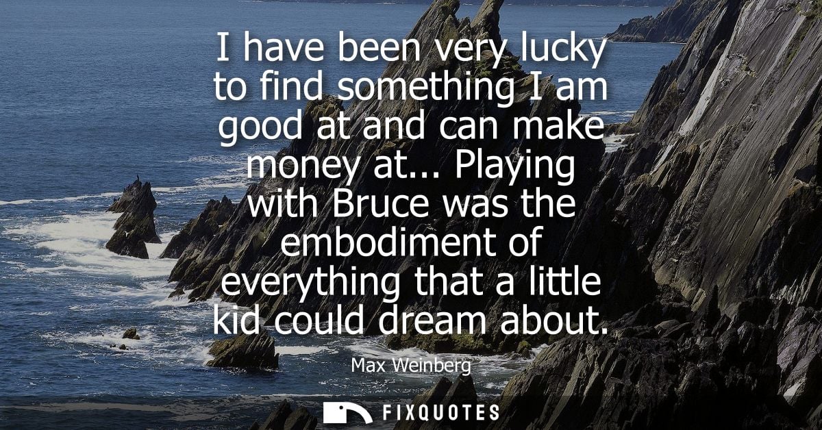 I have been very lucky to find something I am good at and can make money at... Playing with Bruce was the embodiment of 