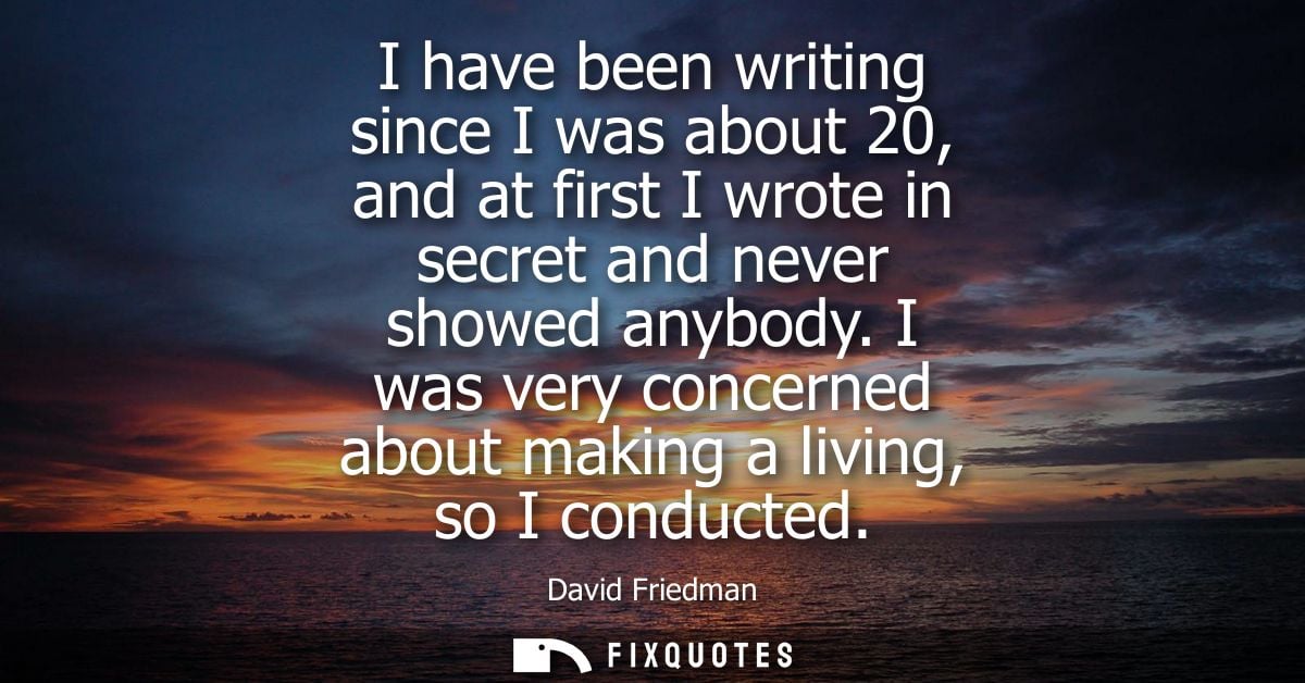 I have been writing since I was about 20, and at first I wrote in secret and never showed anybody. I was very concerned 