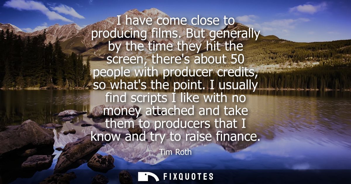 I have come close to producing films. But generally by the time they hit the screen, theres about 50 people with produce