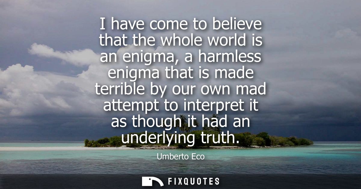 I have come to believe that the whole world is an enigma, a harmless enigma that is made terrible by our own mad attempt
