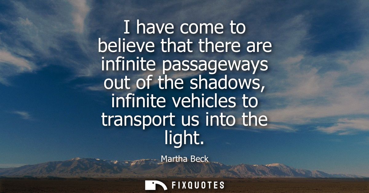 I have come to believe that there are infinite passageways out of the shadows, infinite vehicles to transport us into th