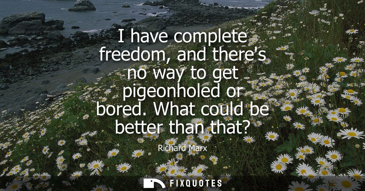 I have complete freedom, and theres no way to get pigeonholed or bored. What could be better than that?