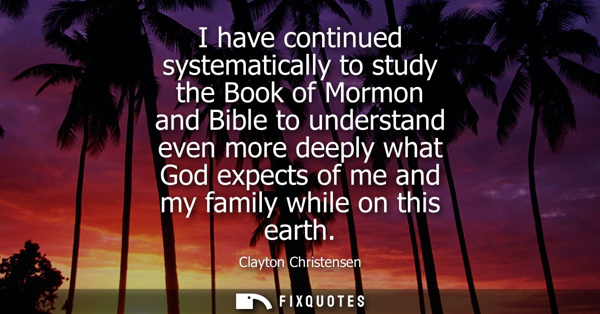 I have continued systematically to study the Book of Mormon and Bible to understand even more deeply what God expects of