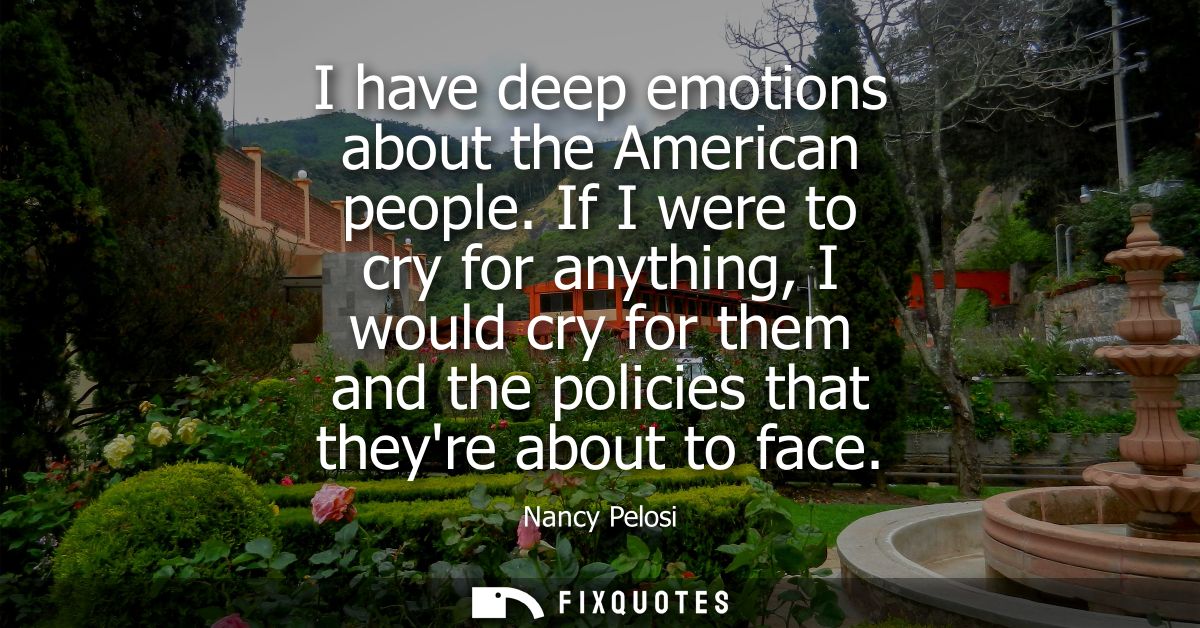 I have deep emotions about the American people. If I were to cry for anything, I would cry for them and the policies tha