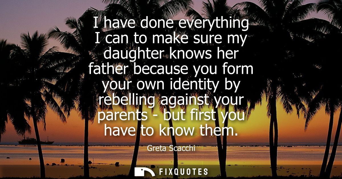 I have done everything I can to make sure my daughter knows her father because you form your own identity by rebelling a