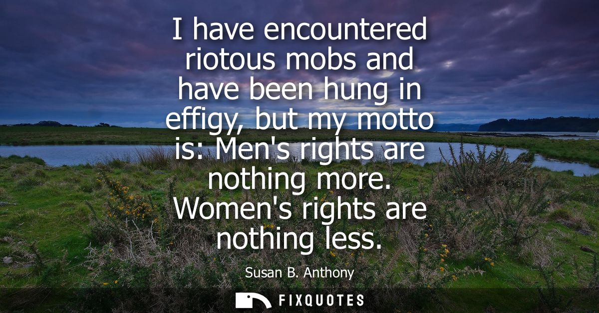 I have encountered riotous mobs and have been hung in effigy, but my motto is: Mens rights are nothing more. Womens righ