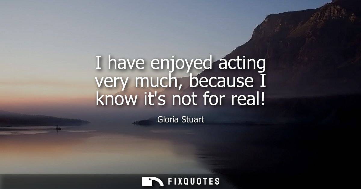 I have enjoyed acting very much, because I know its not for real!