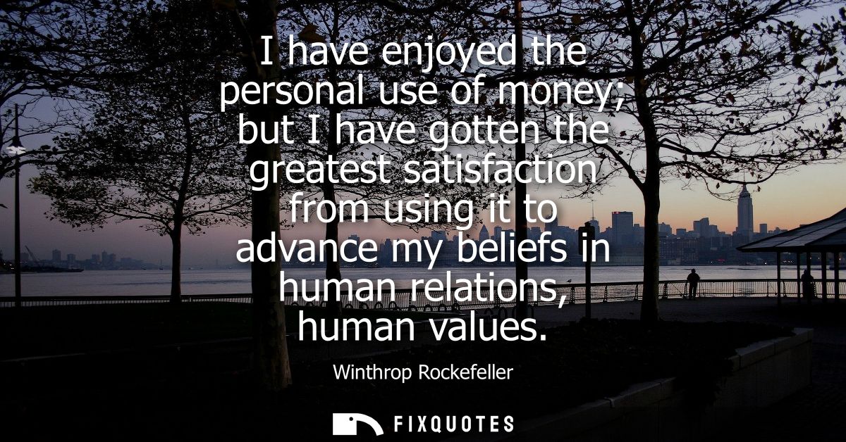 I have enjoyed the personal use of money but I have gotten the greatest satisfaction from using it to advance my beliefs