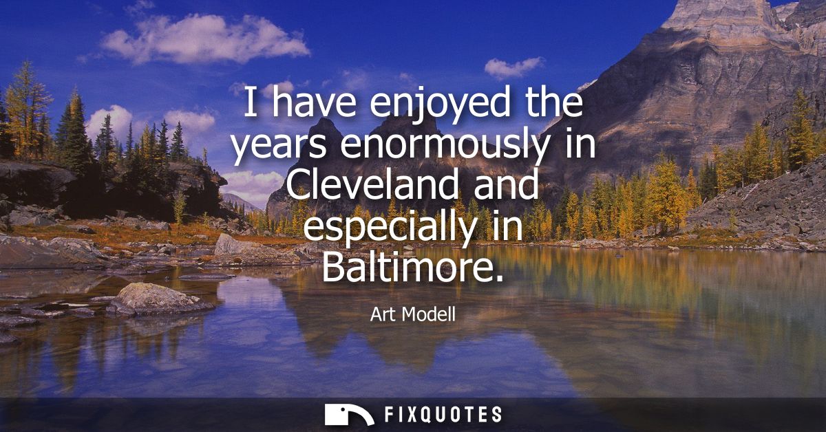I have enjoyed the years enormously in Cleveland and especially in Baltimore