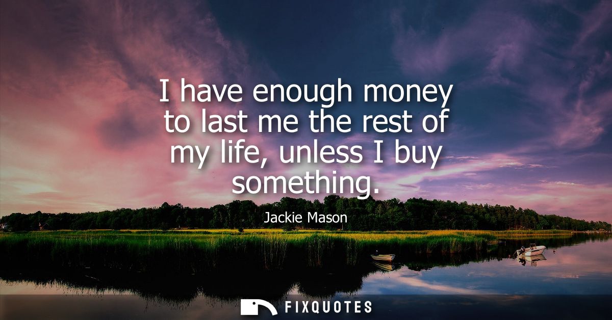 I have enough money to last me the rest of my life, unless I buy something