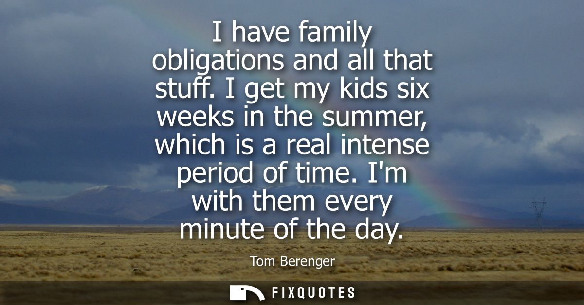 I have family obligations and all that stuff. I get my kids six weeks in the summer, which is a real intense period of t