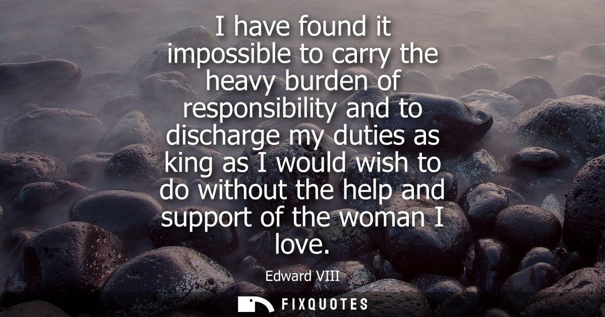 I have found it impossible to carry the heavy burden of responsibility and to discharge my duties as king as I would wis